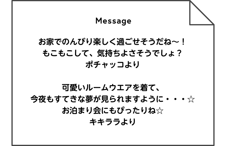 Message お家でのんびり楽しく過ごせそうだね～！もこもこして、気持ちよさそうでしょ？ ポチャッコより / 可愛いルームウエアを着て、今夜もすてきな夢が見られますように・・・☆お泊まり会にもぴったりね☆ キキララより