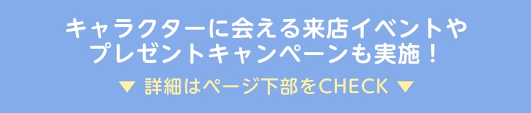 キャラクターに会える来店イベントやプレゼントキャンペーンも実施！詳細はページ下部をCHECK