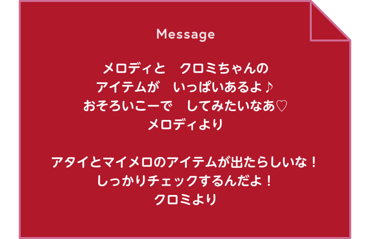 Message メロディとクロミちゃんのアイテムがいっぱいあるよ♪おそろいこーでしてみたいなあ ♡メロディより / アタイとマイメロのアイテムが出たらしいな！しっかりチェックするんだよ！ クロミより