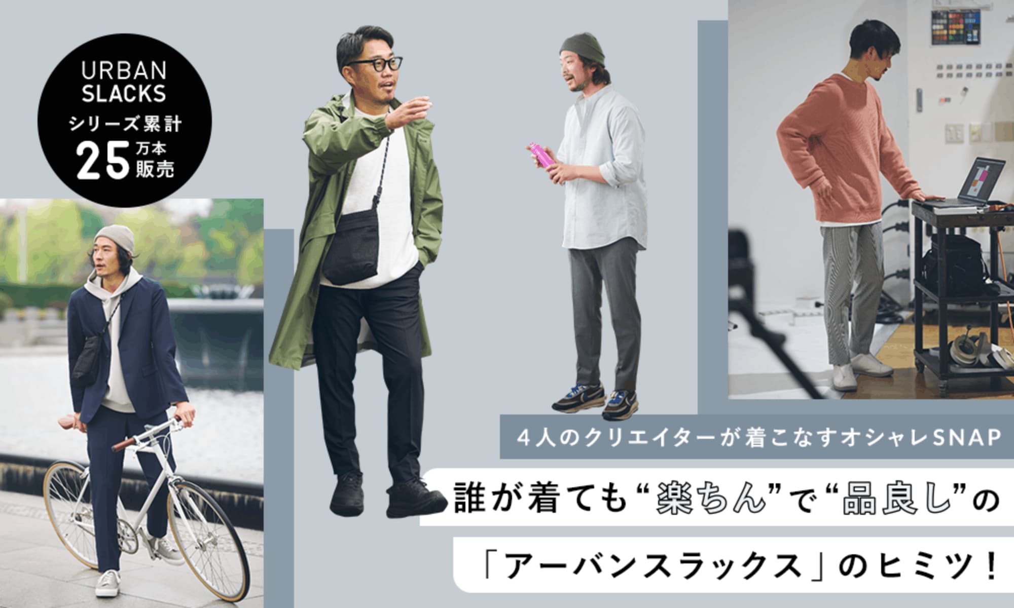 シリーズ累計25万本販売 4人のクリエイターが着こなすオシャレSNAP 誰が着ても“楽ちん”で“品良し”のアーバンスラックスのヒミツ!