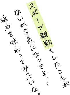 スポーツ観戦をしたことがないから気になってる！迫力を味わってみたいな。