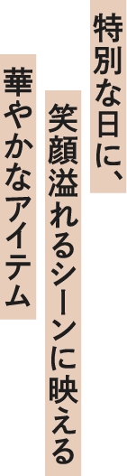 特別な日に、笑顔溢れるシーンに映える華やかなアイテム