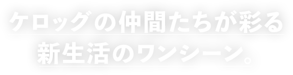 ケロッグの仲間たちが彩る 新生活のワンシーン。