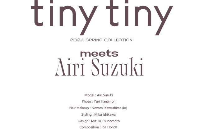 tiny tiny 2024 SUPRING COLLECTION meets Airi Suzuki Model:AiriSuzuki Photo:YuriHanamori HairMakeup:NozomiKawashima(io) Styling:MikuIshikawa Design:MizukiTsubomoto Composition:RieHonda