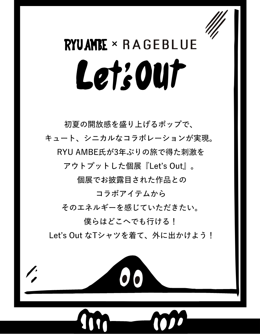 RYU AMBE × RAGEBLUE Let’s Out 初夏の開放感を盛り上げるポップで、キュート、シニカルなコラボレーションが実現。RYU AMBE氏が3年ぶりの旅で得た刺激をアウトプットした個展『Let’s Out』。個展でお披露目された作品とのコラボアイテムからそのエネルギーを感じていただきたい。僕らはどこへでも行ける!Let’s Out なTシャツを着て、外に出かけよう!
