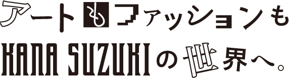 アートもファッションもKANA SUZUKIの世界へ。