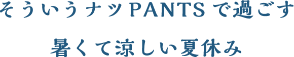 そういうナツPANTSで過ごす 暑くて涼しい夏休み